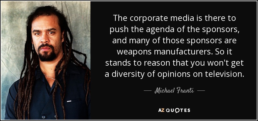 The corporate media is there to push the agenda of the sponsors, and many of those sponsors are weapons manufacturers. So it stands to reason that you won't get a diversity of opinions on television. - Michael Franti