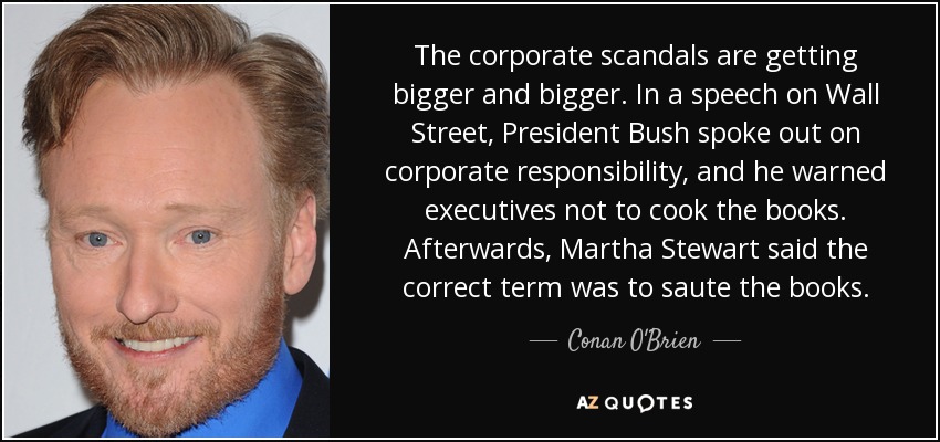 The corporate scandals are getting bigger and bigger. In a speech on Wall Street, President Bush spoke out on corporate responsibility, and he warned executives not to cook the books. Afterwards, Martha Stewart said the correct term was to saute the books. - Conan O'Brien