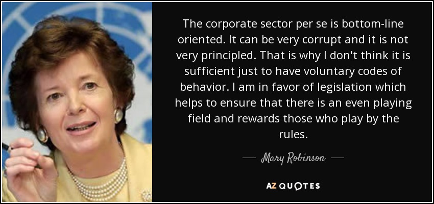 The corporate sector per se is bottom-line oriented. It can be very corrupt and it is not very principled. That is why I don't think it is sufficient just to have voluntary codes of behavior. I am in favor of legislation which helps to ensure that there is an even playing field and rewards those who play by the rules. - Mary Robinson