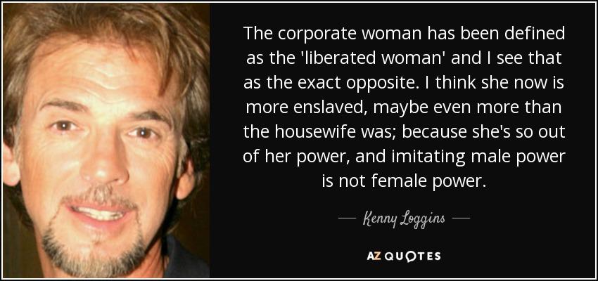 The corporate woman has been defined as the 'liberated woman' and I see that as the exact opposite. I think she now is more enslaved, maybe even more than the housewife was; because she's so out of her power, and imitating male power is not female power. - Kenny Loggins