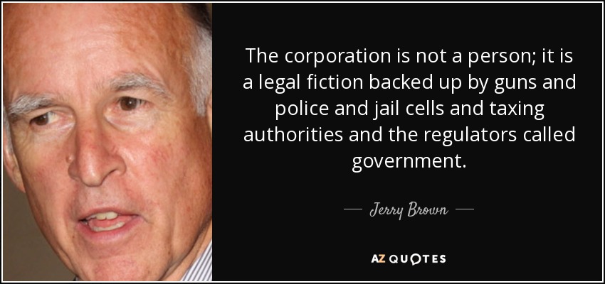 The corporation is not a person; it is a legal fiction backed up by guns and police and jail cells and taxing authorities and the regulators called government. - Jerry Brown
