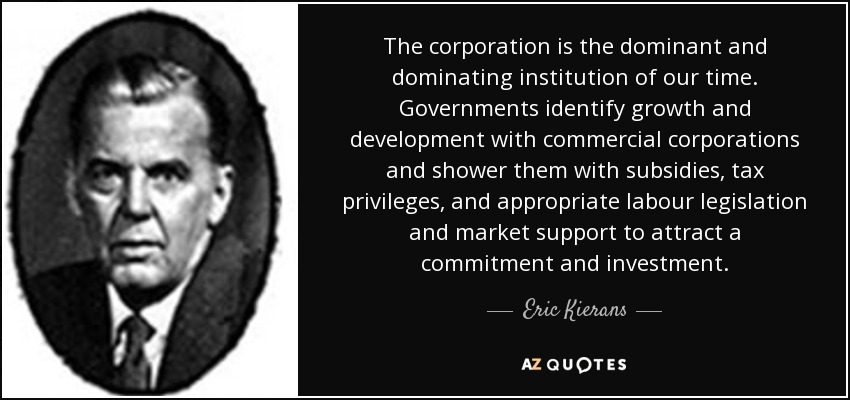 The corporation is the dominant and dominating institution of our time. Governments identify growth and development with commercial corporations and shower them with subsidies, tax privileges, and appropriate labour legislation and market support to attract a commitment and investment. - Eric Kierans