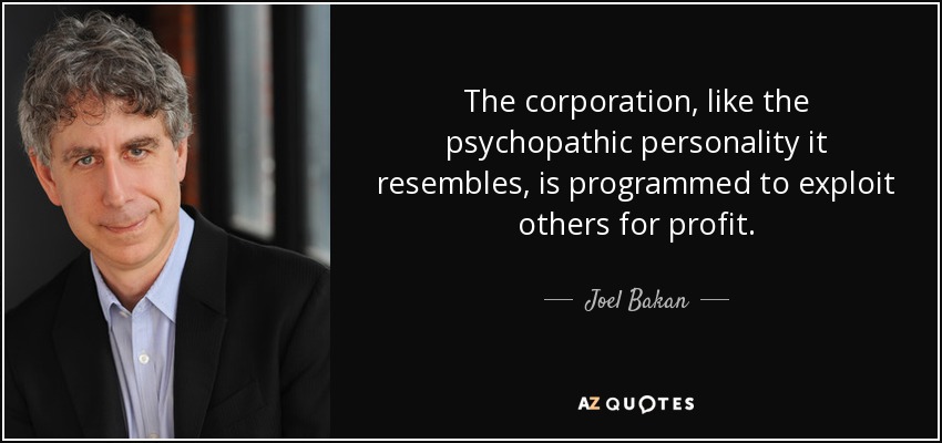 The corporation, like the psychopathic personality it resembles, is programmed to exploit others for profit. - Joel Bakan