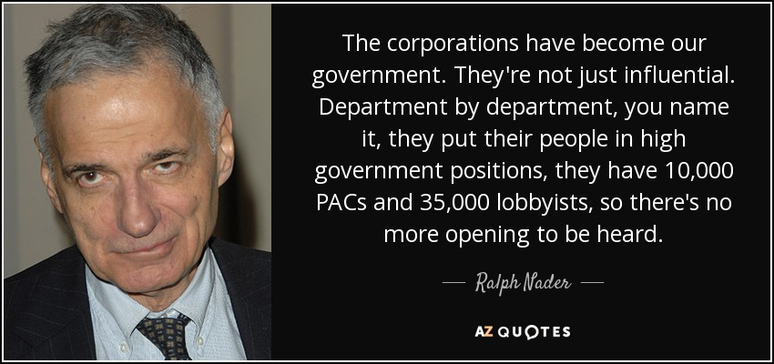 The corporations have become our government. They're not just influential. Department by department, you name it, they put their people in high government positions, they have 10,000 PACs and 35,000 lobbyists, so there's no more opening to be heard. - Ralph Nader