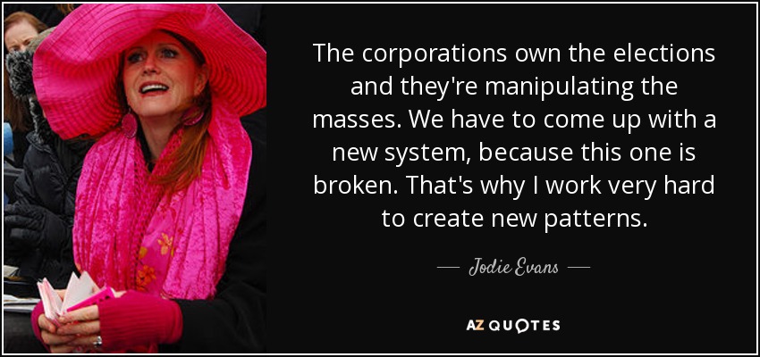 The corporations own the elections and they're manipulating the masses. We have to come up with a new system, because this one is broken. That's why I work very hard to create new patterns. - Jodie Evans