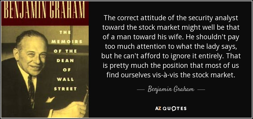 The correct attitude of the security analyst toward the stock market might well be that of a man toward his wife. He shouldn't pay too much attention to what the lady says, but he can't afford to ignore it entirely. That is pretty much the position that most of us find ourselves vis-à-vis the stock market. - Benjamin Graham