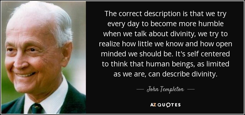 The correct description is that we try every day to become more humble when we talk about divinity, we try to realize how little we know and how open minded we should be. It's self centered to think that human beings, as limited as we are, can describe divinity. - John Templeton