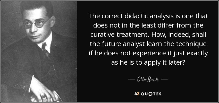 The correct didactic analysis is one that does not in the least differ from the curative treatment. How, indeed, shall the future analyst learn the technique if he does not experience it just exactly as he is to apply it later? - Otto Rank