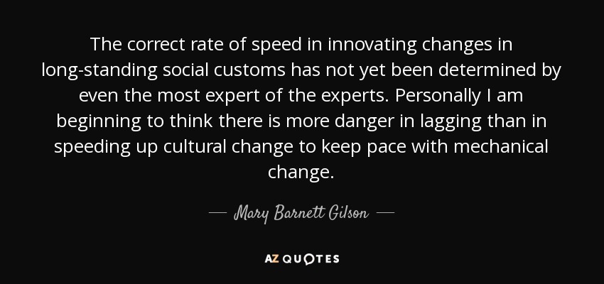 The correct rate of speed in innovating changes in long-standing social customs has not yet been determined by even the most expert of the experts. Personally I am beginning to think there is more danger in lagging than in speeding up cultural change to keep pace with mechanical change. - Mary Barnett Gilson