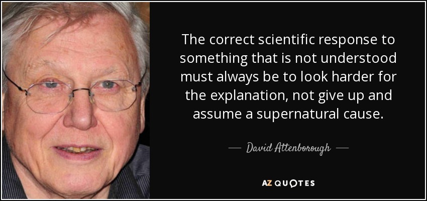The correct scientific response to something that is not understood must always be to look harder for the explanation, not give up and assume a supernatural cause. - David Attenborough