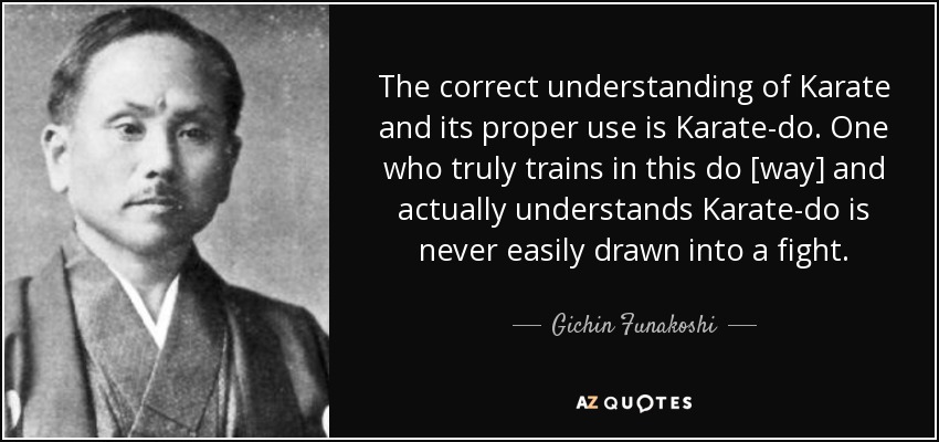 The correct understanding of Karate and its proper use is Karate-do. One who truly trains in this do [way] and actually understands Karate-do is never easily drawn into a fight. - Gichin Funakoshi