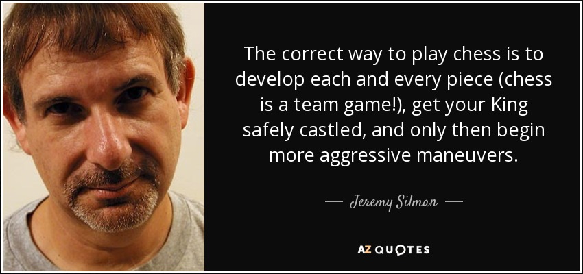 The correct way to play chess is to develop each and every piece (chess is a team game!), get your King safely castled, and only then begin more aggressive maneuvers. - Jeremy Silman
