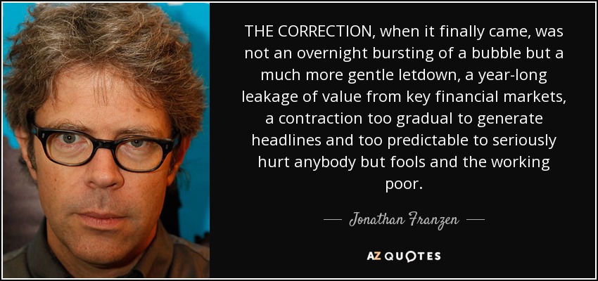 THE CORRECTION, when it finally came, was not an overnight bursting of a bubble but a much more gentle letdown, a year-long leakage of value from key financial markets, a contraction too gradual to generate headlines and too predictable to seriously hurt anybody but fools and the working poor. - Jonathan Franzen