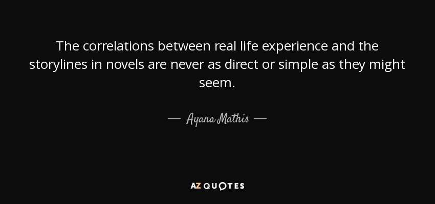 The correlations between real life experience and the storylines in novels are never as direct or simple as they might seem. - Ayana Mathis