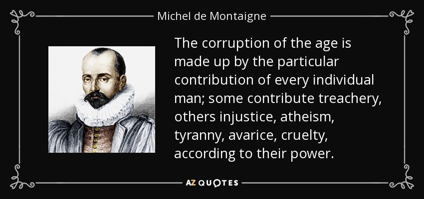 The corruption of the age is made up by the particular contribution of every individual man; some contribute treachery, others injustice, atheism, tyranny, avarice, cruelty, according to their power. - Michel de Montaigne