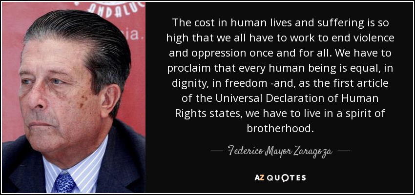 The cost in human lives and suffering is so high that we all have to work to end violence and oppression once and for all. We have to proclaim that every human being is equal, in dignity, in freedom -and, as the first article of the Universal Declaration of Human Rights states, we have to live in a spirit of brotherhood. - Federico Mayor Zaragoza