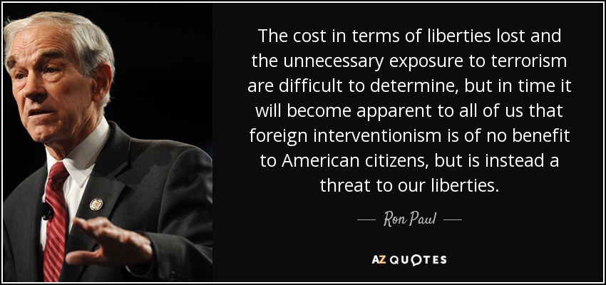The cost in terms of liberties lost and the unnecessary exposure to terrorism are difficult to determine, but in time it will become apparent to all of us that foreign interventionism is of no benefit to American citizens, but is instead a threat to our liberties. - Ron Paul