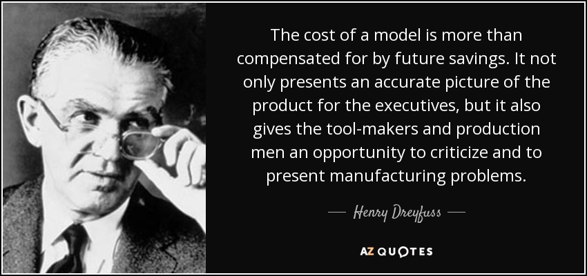 The cost of a model is more than compensated for by future savings. It not only presents an accurate picture of the product for the executives, but it also gives the tool-makers and production men an opportunity to criticize and to present manufacturing problems. - Henry Dreyfuss