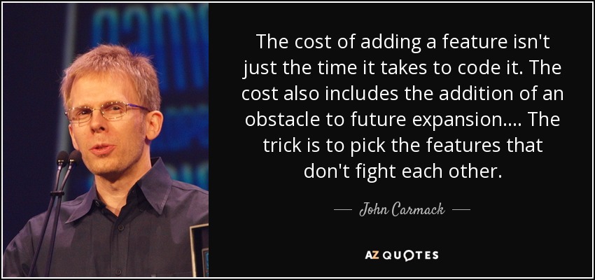 The cost of adding a feature isn't just the time it takes to code it. The cost also includes the addition of an obstacle to future expansion. ... The trick is to pick the features that don't fight each other. - John Carmack