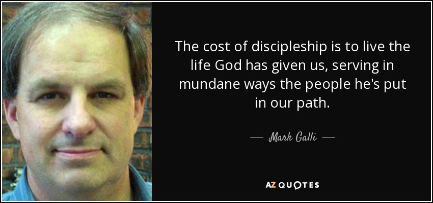 The cost of discipleship is to live the life God has given us, serving in mundane ways the people he's put in our path. - Mark Galli