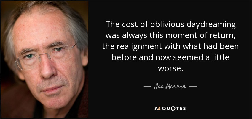 The cost of oblivious daydreaming was always this moment of return, the realignment with what had been before and now seemed a little worse. - Ian Mcewan