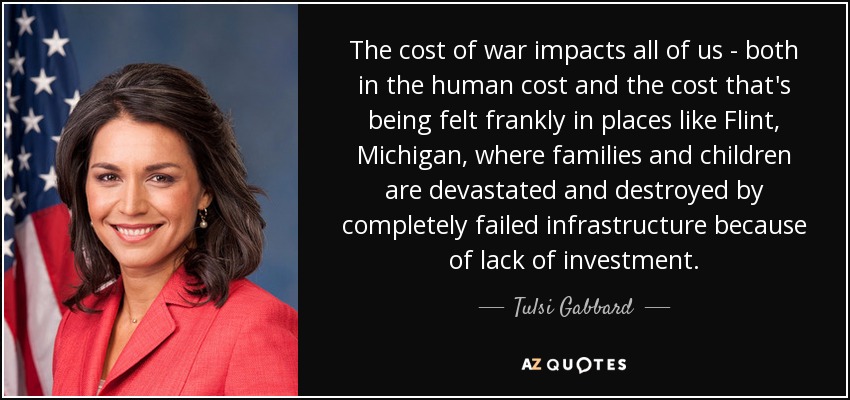 The cost of war impacts all of us - both in the human cost and the cost that's being felt frankly in places like Flint, Michigan, where families and children are devastated and destroyed by completely failed infrastructure because of lack of investment. - Tulsi Gabbard