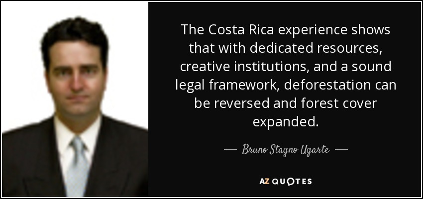 The Costa Rica experience shows that with dedicated resources, creative institutions, and a sound legal framework, deforestation can be reversed and forest cover expanded. - Bruno Stagno Ugarte