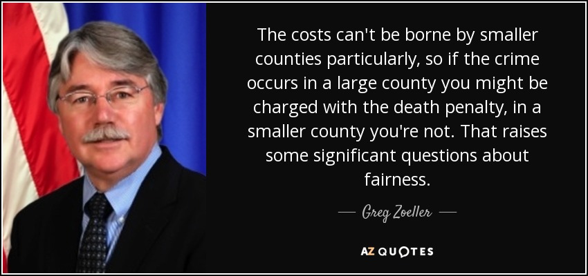 The costs can't be borne by smaller counties particularly, so if the crime occurs in a large county you might be charged with the death penalty, in a smaller county you're not. That raises some significant questions about fairness. - Greg Zoeller