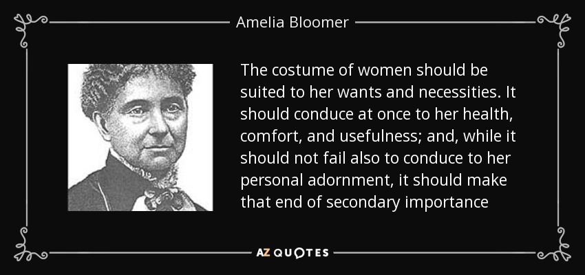 The costume of women should be suited to her wants and necessities. It should conduce at once to her health, comfort, and usefulness; and, while it should not fail also to conduce to her personal adornment, it should make that end of secondary importance - Amelia Bloomer