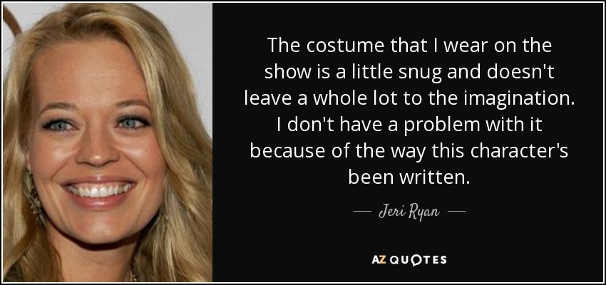 The costume that I wear on the show is a little snug and doesn't leave a whole lot to the imagination. I don't have a problem with it because of the way this character's been written. - Jeri Ryan