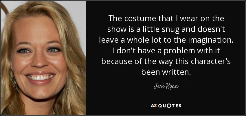 The costume that I wear on the show is a little snug and doesn't leave a whole lot to the imagination. I don't have a problem with it because of the way this character's been written. - Jeri Ryan