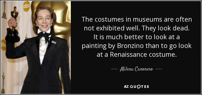 The costumes in museums are often not exhibited well. They look dead. It is much better to look at a painting by Bronzino than to go look at a Renaissance costume. - Milena Canonero