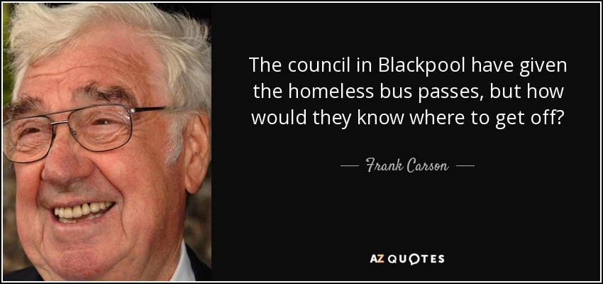 The council in Blackpool have given the homeless bus passes, but how would they know where to get off? - Frank Carson