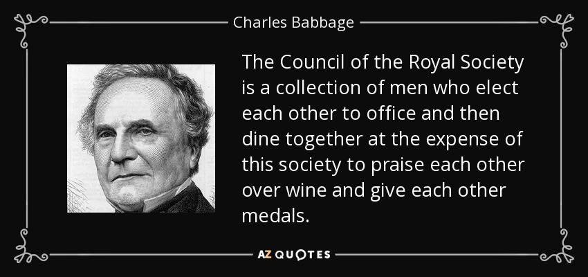 The Council of the Royal Society is a collection of men who elect each other to office and then dine together at the expense of this society to praise each other over wine and give each other medals. - Charles Babbage