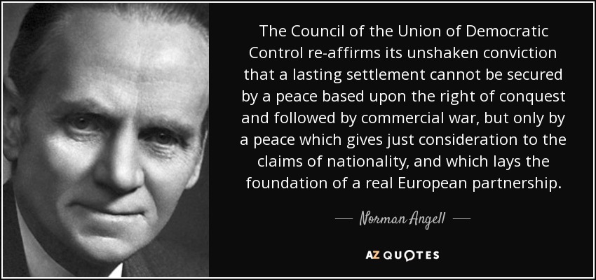 The Council of the Union of Democratic Control re-affirms its unshaken conviction that a lasting settlement cannot be secured by a peace based upon the right of conquest and followed by commercial war, but only by a peace which gives just consideration to the claims of nationality, and which lays the foundation of a real European partnership. - Norman Angell
