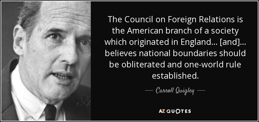 The Council on Foreign Relations is the American branch of a society which originated in England ... [and] ... believes national boundaries should be obliterated and one-world rule established. - Carroll Quigley