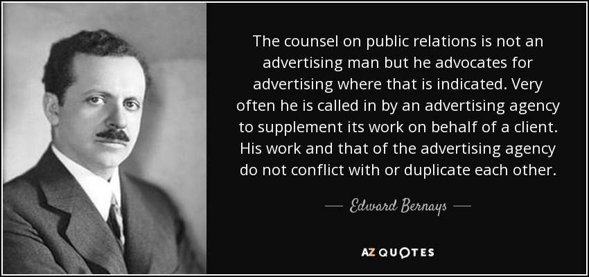 The counsel on public relations is not an advertising man but he advocates for advertising where that is indicated. Very often he is called in by an advertising agency to supplement its work on behalf of a client. His work and that of the advertising agency do not conflict with or duplicate each other. - Edward Bernays