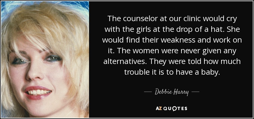 The counselor at our clinic would cry with the girls at the drop of a hat. She would find their weakness and work on it. The women were never given any alternatives. They were told how much trouble it is to have a baby. - Debbie Harry