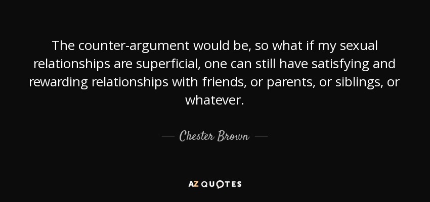 The counter-argument would be, so what if my sexual relationships are superficial, one can still have satisfying and rewarding relationships with friends, or parents, or siblings, or whatever. - Chester Brown