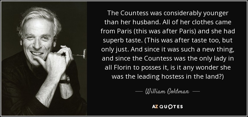 The Countess was considerably younger than her husband. All of her clothes came from Paris (this was after Paris) and she had superb taste. (This was after taste too, but only just. And since it was such a new thing, and since the Countess was the only lady in all Florin to posses it, is it any wonder she was the leading hostess in the land?) - William Goldman