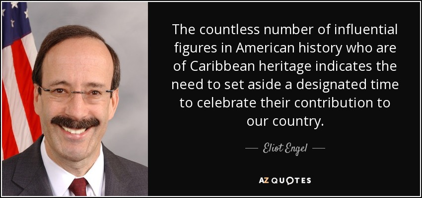 The countless number of influential figures in American history who are of Caribbean heritage indicates the need to set aside a designated time to celebrate their contribution to our country. - Eliot Engel