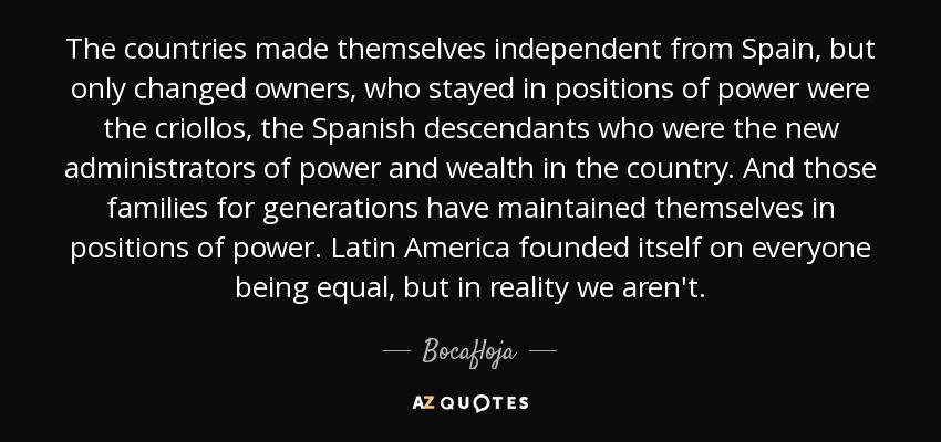 The countries made themselves independent from Spain, but only changed owners, who stayed in positions of power were the criollos, the Spanish descendants who were the new administrators of power and wealth in the country. And those families for generations have maintained themselves in positions of power. Latin America founded itself on everyone being equal, but in reality we aren't. - Bocafloja