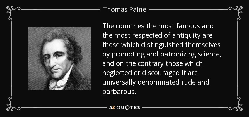 The countries the most famous and the most respected of antiquity are those which distinguished themselves by promoting and patronizing science, and on the contrary those which neglected or discouraged it are universally denominated rude and barbarous. - Thomas Paine