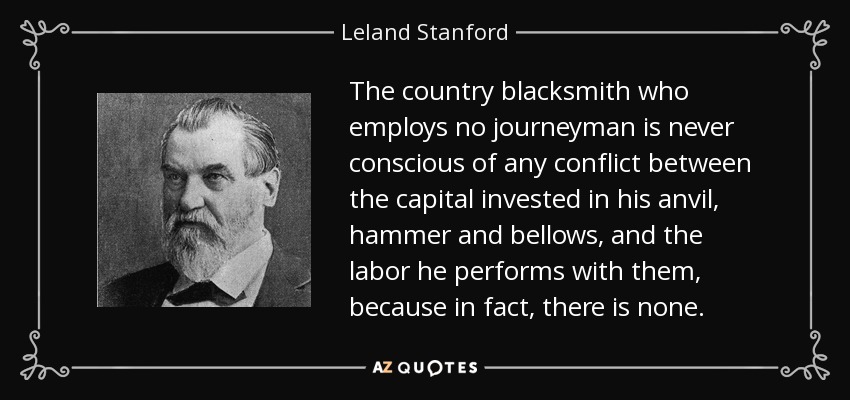 The country blacksmith who employs no journeyman is never conscious of any conflict between the capital invested in his anvil, hammer and bellows, and the labor he performs with them, because in fact, there is none. - Leland Stanford