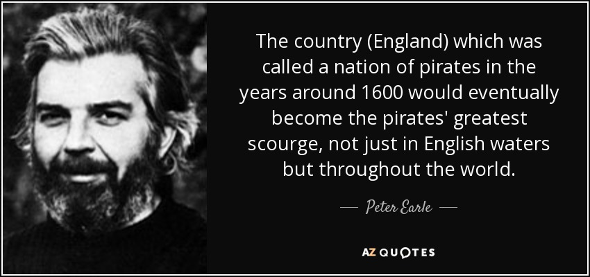 The country (England) which was called a nation of pirates in the years around 1600 would eventually become the pirates' greatest scourge, not just in English waters but throughout the world. - Peter Earle
