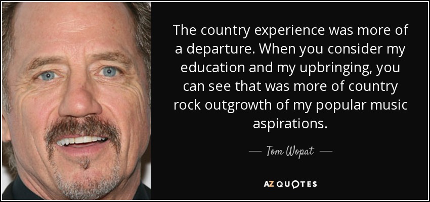 The country experience was more of a departure. When you consider my education and my upbringing, you can see that was more of country rock outgrowth of my popular music aspirations. - Tom Wopat