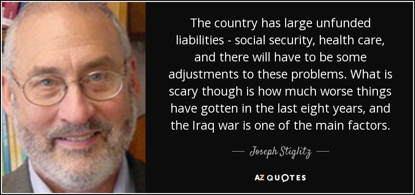 The country has large unfunded liabilities - social security, health care, and there will have to be some adjustments to these problems. What is scary though is how much worse things have gotten in the last eight years, and the Iraq war is one of the main factors. - Joseph Stiglitz