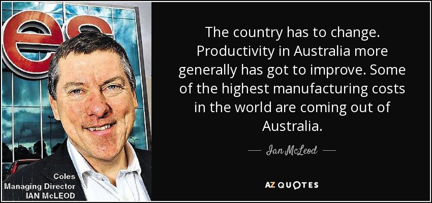 The country has to change. Productivity in Australia more generally has got to improve. Some of the highest manufacturing costs in the world are coming out of Australia. - Ian McLeod