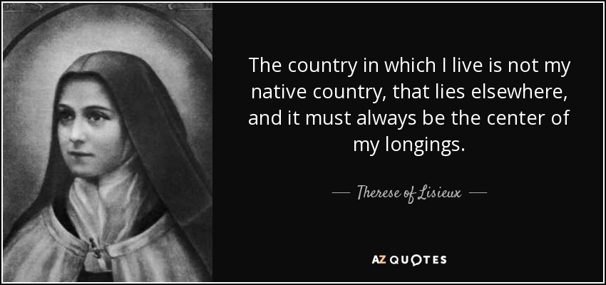 The country in which I live is not my native country, that lies elsewhere, and it must always be the center of my longings. - Therese of Lisieux
