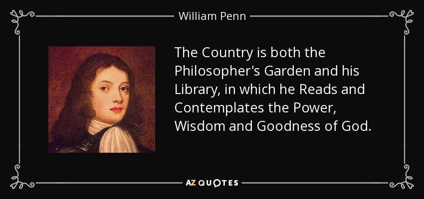 The Country is both the Philosopher's Garden and his Library, in which he Reads and Contemplates the Power, Wisdom and Goodness of God. - William Penn
